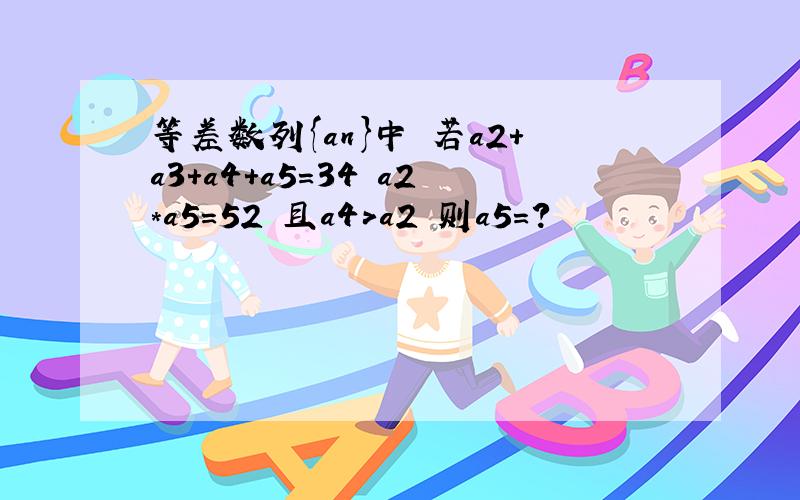 等差数列{an}中 若a2+a3+a4+a5=34 a2*a5=52 且a4>a2 则a5=?