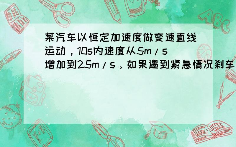 某汽车以恒定加速度做变速直线运动，10s内速度从5m/s增加到25m/s，如果遇到紧急情况刹车，2s内速度减为零，求这两