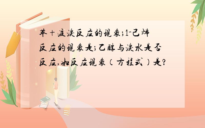 苯+液溴反应的现象；1-己烯反应的现象是；乙醇与溴水是否反应,如反应现象（方程式）是?