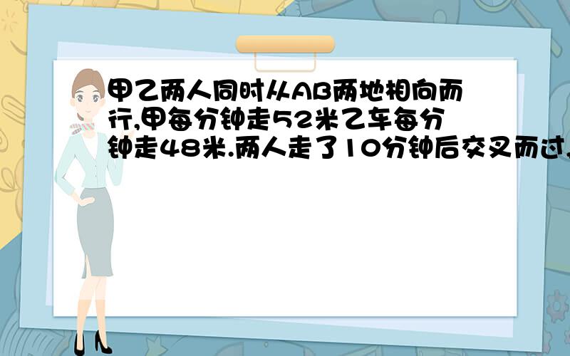 甲乙两人同时从AB两地相向而行,甲每分钟走52米乙车每分钟走48米.两人走了10分钟后交叉而过,又距38米.甲到达B地时