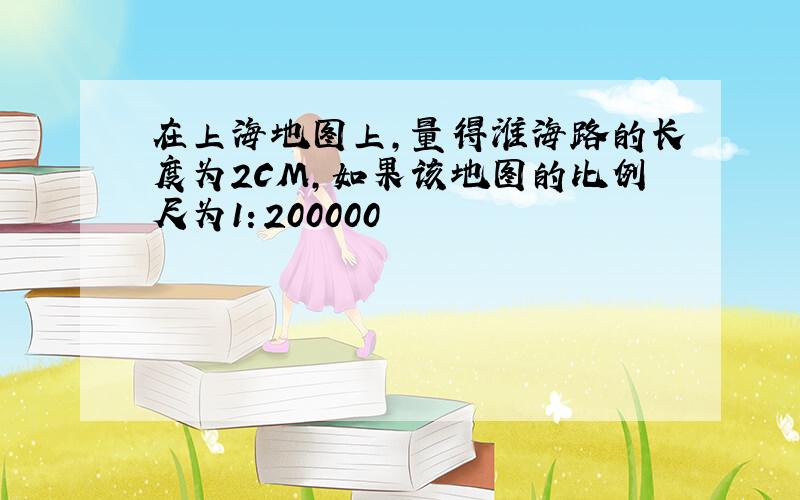 在上海地图上,量得淮海路的长度为2CM,如果该地图的比例尺为1：200000