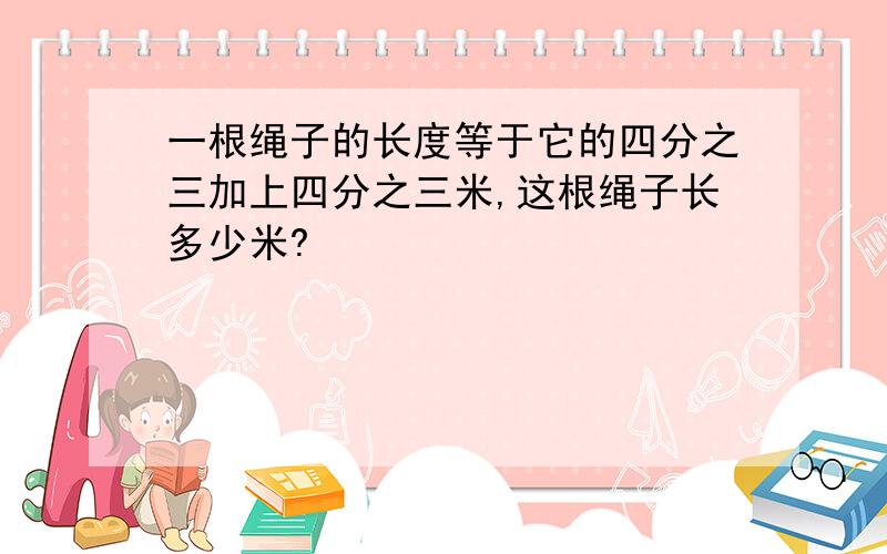 一根绳子的长度等于它的四分之三加上四分之三米,这根绳子长多少米?