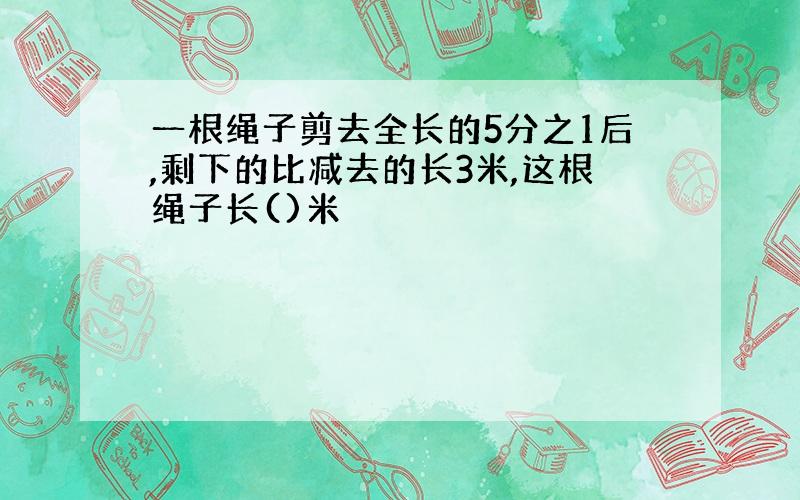 一根绳子剪去全长的5分之1后,剩下的比减去的长3米,这根绳子长()米