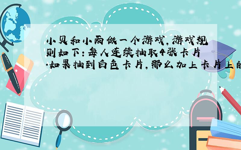 小贝和小雨做一个游戏,游戏规则如下：每人连续抽取4张卡片.如果抽到白色卡片,那么加上卡片上的数字；如果抽到黑色卡片,那么