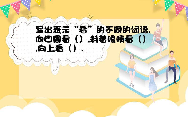 写出表示“看”的不同的词语.向四周看（）,斜着眼睛看（）,向上看（）.