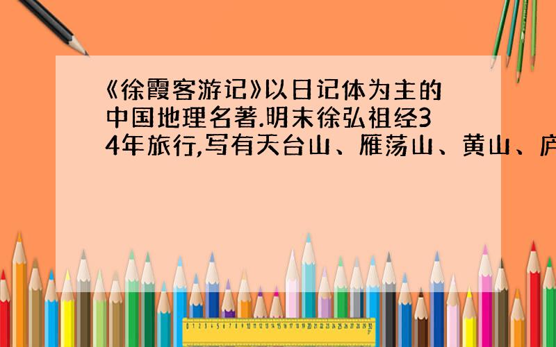 《徐霞客游记》以日记体为主的中国地理名著.明末徐弘祖经34年旅行,写有天台山、雁荡山、黄山、庐山等名山游记17篇和《浙游