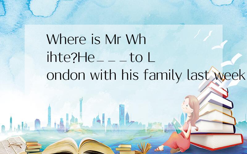 Where is Mr Whihte?He___to London with his family last week.