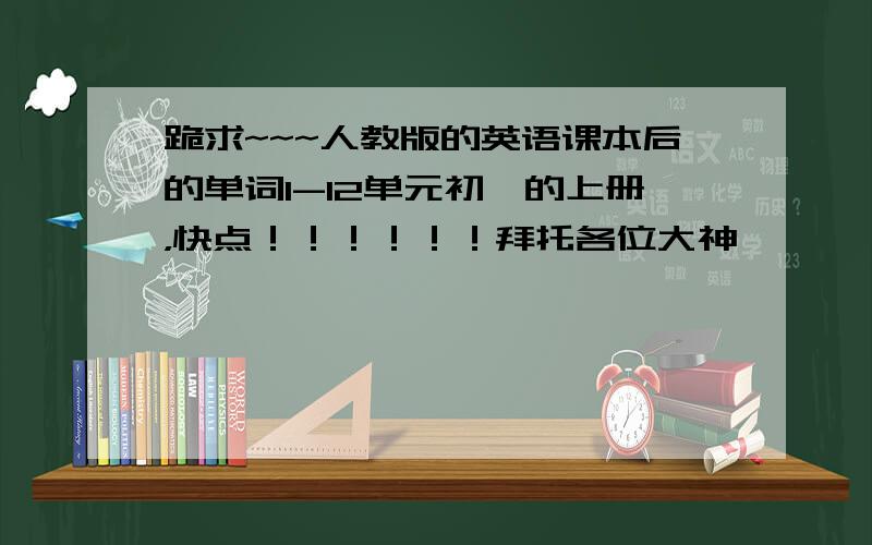 跪求~~~人教版的英语课本后的单词1-12单元初一的上册，快点！！！！！！拜托各位大神