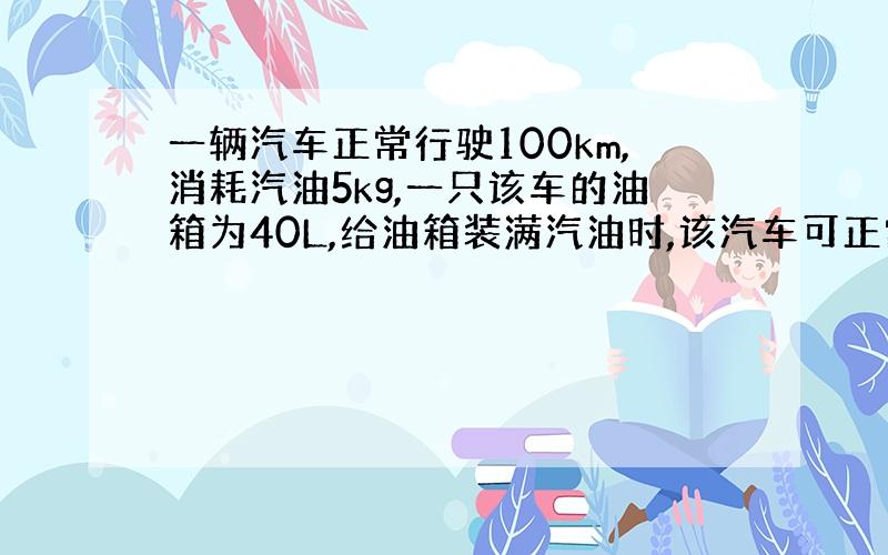 一辆汽车正常行驶100km,消耗汽油5kg,一只该车的油箱为40L,给油箱装满汽油时,该汽车可正常行驶多远?