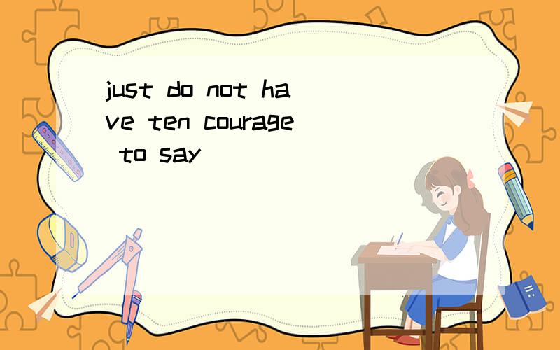 just do not have ten courage to say