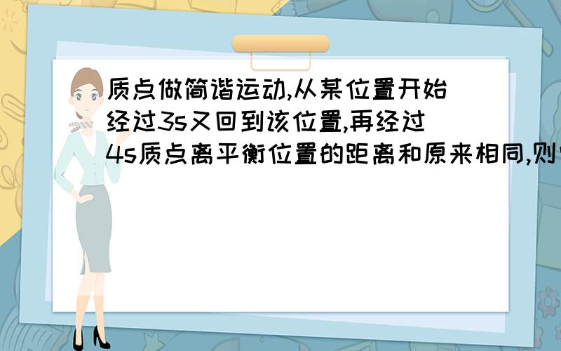 质点做简谐运动,从某位置开始经过3s又回到该位置,再经过4s质点离平衡位置的距离和原来相同,则它的周期可能为多大?有多组