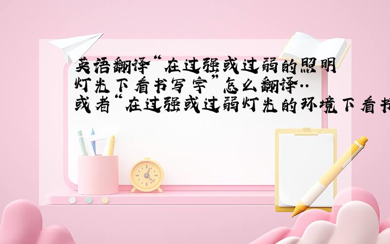 英语翻译“在过强或过弱的照明灯光下看书写字”怎么翻译..或者“在过强或过弱灯光的环境下看书写字”..