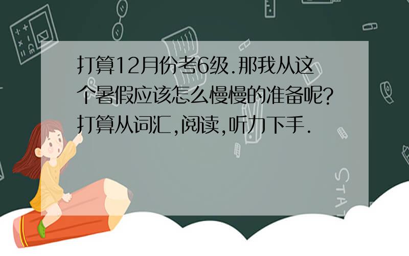 打算12月份考6级.那我从这个暑假应该怎么慢慢的准备呢?打算从词汇,阅读,听力下手.