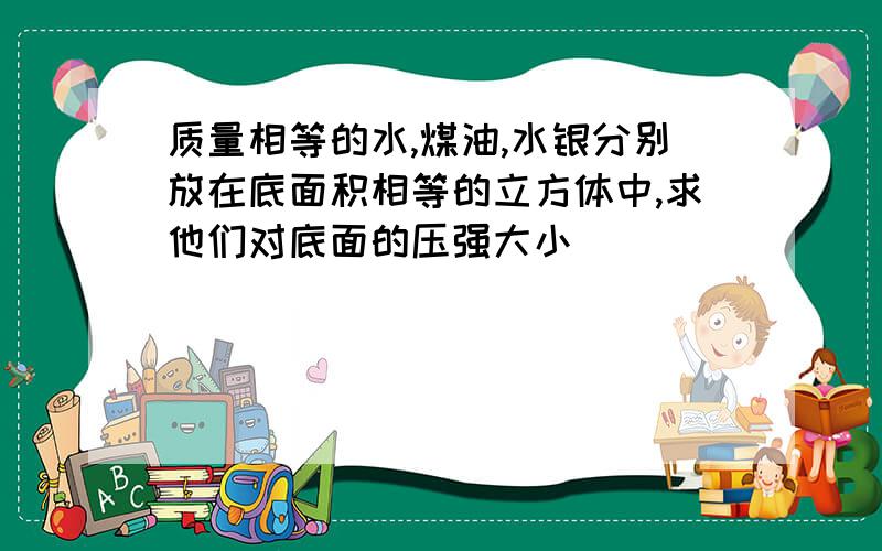 质量相等的水,煤油,水银分别放在底面积相等的立方体中,求他们对底面的压强大小