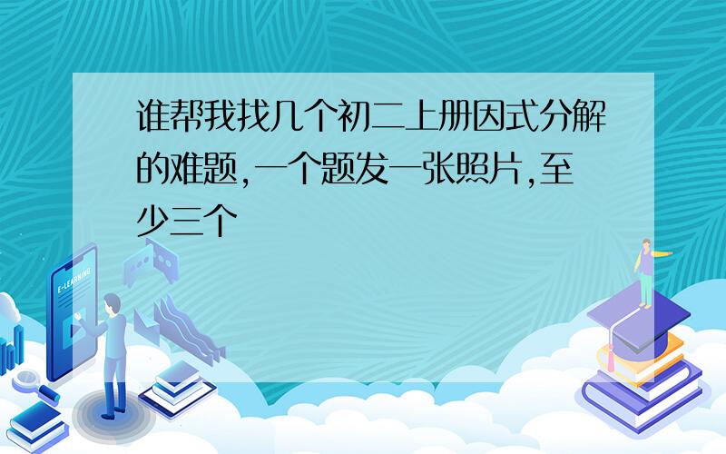 谁帮我找几个初二上册因式分解的难题,一个题发一张照片,至少三个