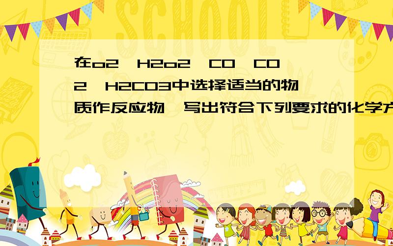 在o2、H2o2、CO、CO2、H2CO3中选择适当的物质作反应物,写出符合下列要求的化学方程式