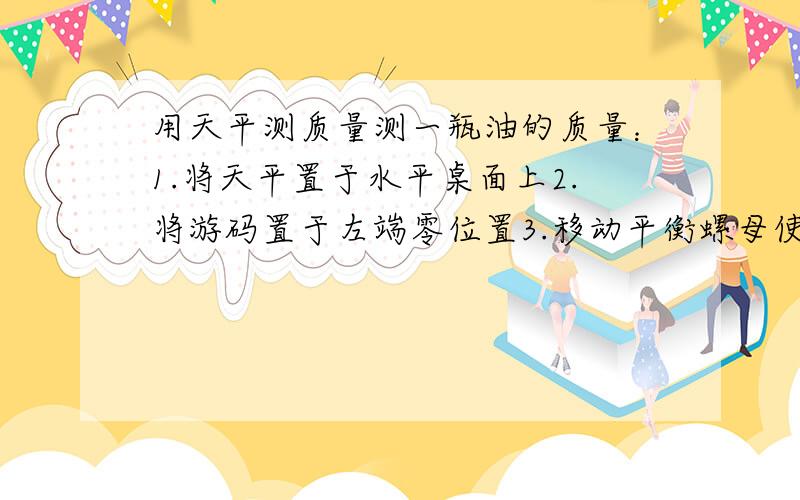 用天平测质量测一瓶油的质量：1.将天平置于水平桌面上2.将游码置于左端零位置3.移动平衡螺母使横梁平衡4.瓶放左盘,称出