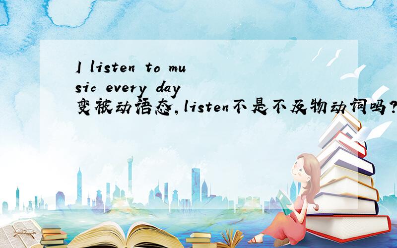 I listen to music every day 变被动语态,listen不是不及物动词吗?为什么老师说 The