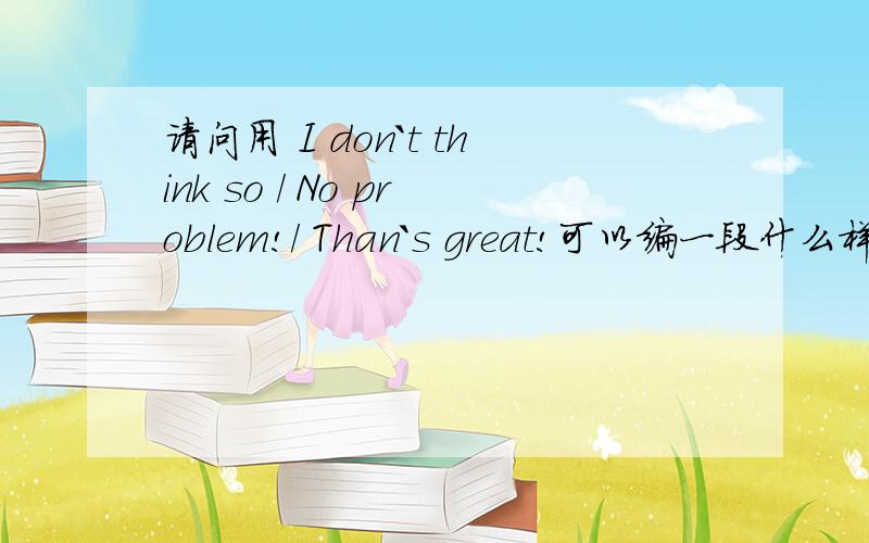 请问用 I don`t think so / No problem!/ Than`s great!可以编一段什么样的对话