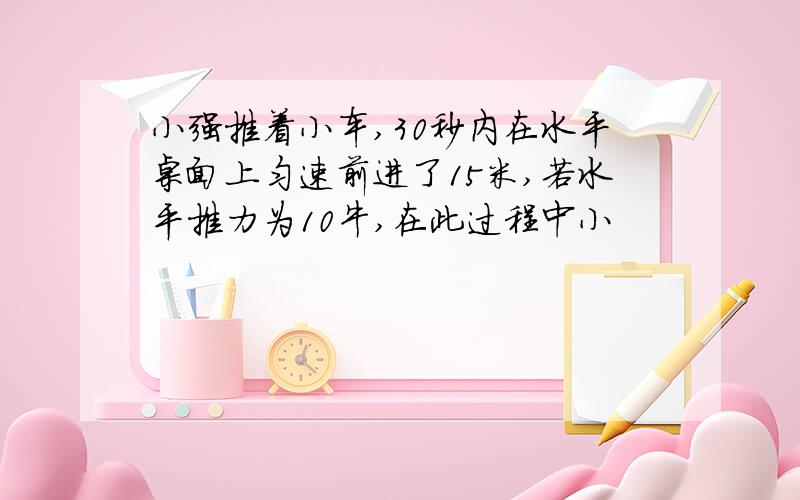 小强推着小车,30秒内在水平桌面上匀速前进了15米,若水平推力为10牛,在此过程中小