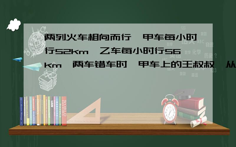 两列火车相向而行,甲车每小时行52km,乙车每小时行56km,两车错车时,甲车上的王叔叔,从看见乙车的车头到