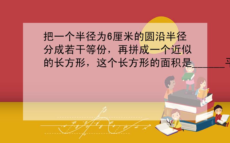 把一个半径为6厘米的圆沿半径分成若干等份，再拼成一个近似的长方形，这个长方形的面积是______平方厘米，周长_____