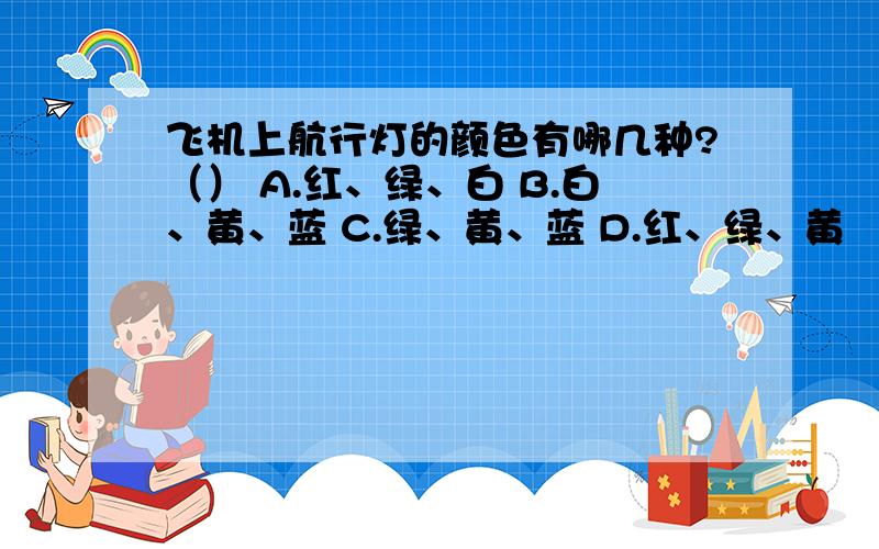 飞机上航行灯的颜色有哪几种?（） A.红、绿、白 B.白、黄、蓝 C.绿、黄、蓝 D.红、绿、黄