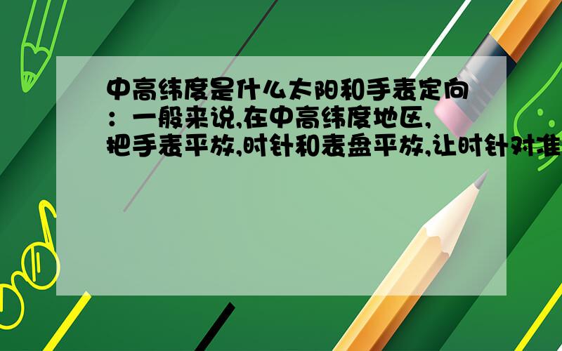 中高纬度是什么太阳和手表定向：一般来说,在中高纬度地区,把手表平放,时针和表盘平放,让时针对准太阳,时针和表盘上12点之