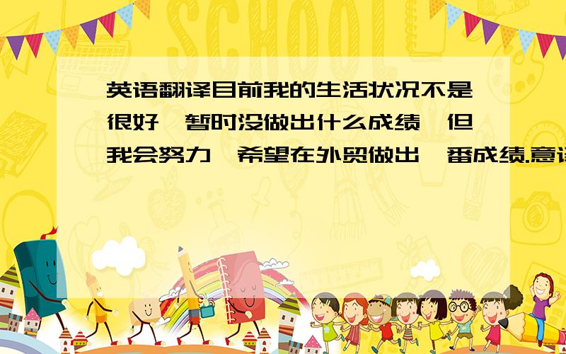 英语翻译目前我的生活状况不是很好,暂时没做出什么成绩,但我会努力,希望在外贸做出一番成绩.意译,意思接近即可,如果有更好