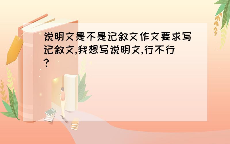 说明文是不是记叙文作文要求写记叙文,我想写说明文,行不行?