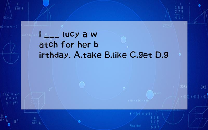 I ___ lucy a watch for her birthday. A.take B.like C.get D.g