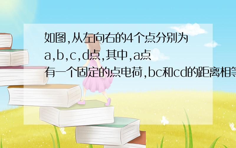 如图,从左向右的4个点分别为a,b,c,d点,其中,a点有一个固定的点电荷,bc和cd的距离相等.已知c点的电势能高于d