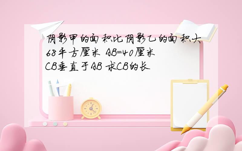 阴影甲的面积比阴影乙的面积大68平方厘米 AB＝40厘米CB垂直于AB 求CB的长