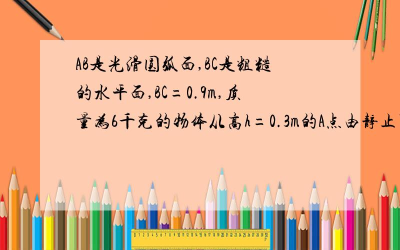 AB是光滑圆弧面,BC是粗糙的水平面,BC=0.9m,质量为6千克的物体从高h=0.3m的A点由静止下滑,到达C点静止,