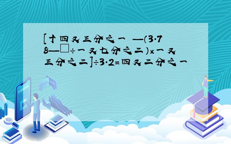 [十四又三分之一 —（3.78—□÷一又七分之二）×一又三分之二]÷3.2=四又二分之一