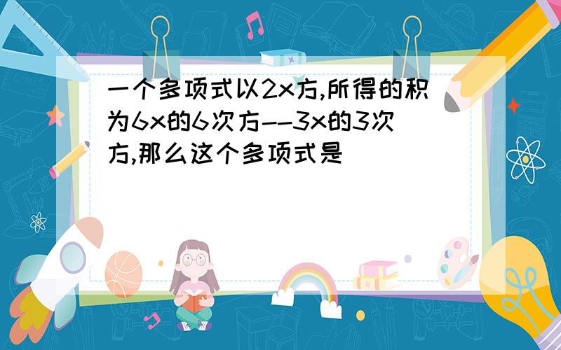 一个多项式以2x方,所得的积为6x的6次方--3x的3次方,那么这个多项式是