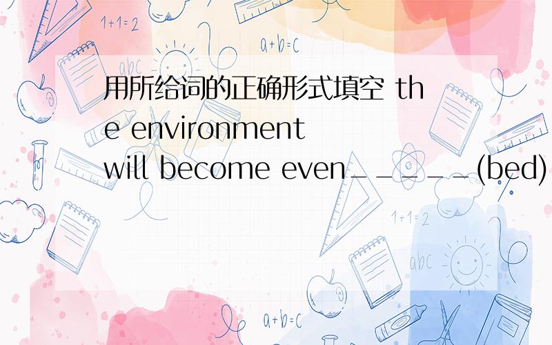 用所给词的正确形式填空 the environment will become even_____(bed) if we