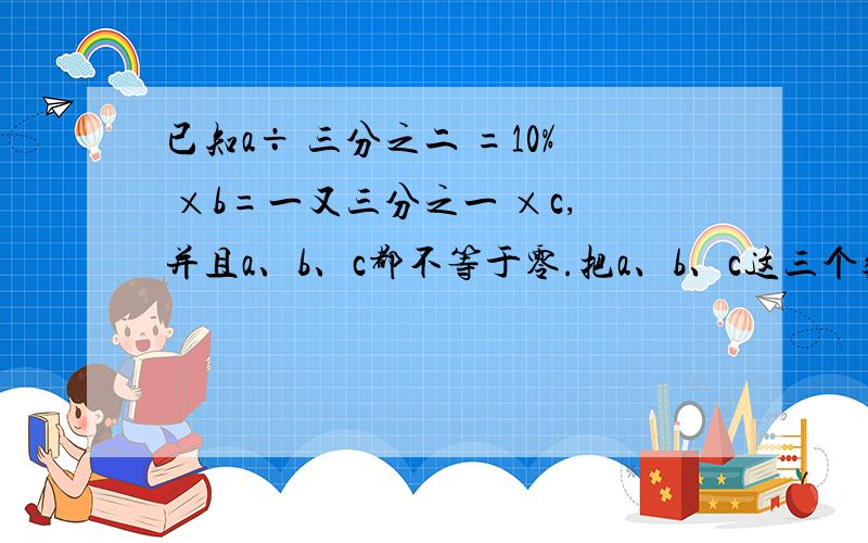 已知a÷ 三分之二 =10% ×b=一又三分之一 ×c,并且a、b、c都不等于零.把a、b、c这三个数按从大到小的顺