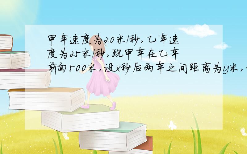 甲车速度为20米/秒,乙车速度为25米/秒,现甲车在乙车前面500米,设x秒后两车之间距离为y米,求y随x,