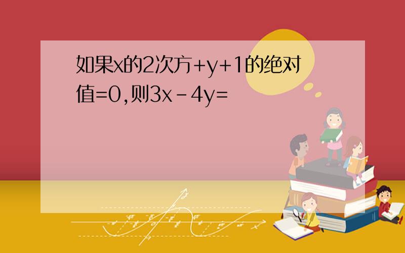 如果x的2次方+y+1的绝对值=0,则3x-4y=