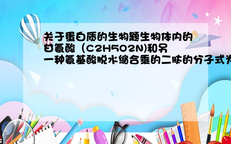 关于蛋白质的生物题生物体内的甘氨酸（C2H5O2N)和另一种氨基酸脱水缩合乘的二肽的分子式为C7H12O5N2)这其实是