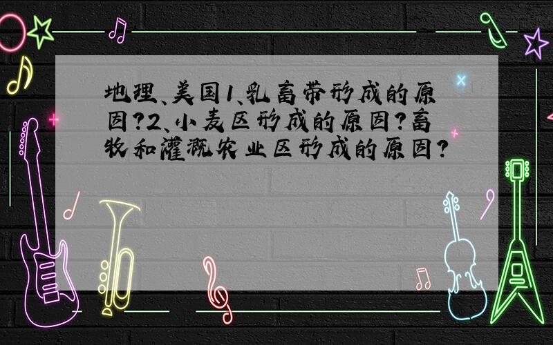 地理、美国1、乳畜带形成的原因?2、小麦区形成的原因?畜牧和灌溉农业区形成的原因?