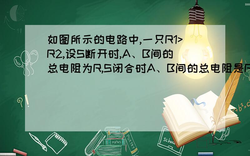 如图所示的电路中,一只R1>R2,设S断开时,A、B间的总电阻为R,S闭合时A、B间的总电阻是R'那么