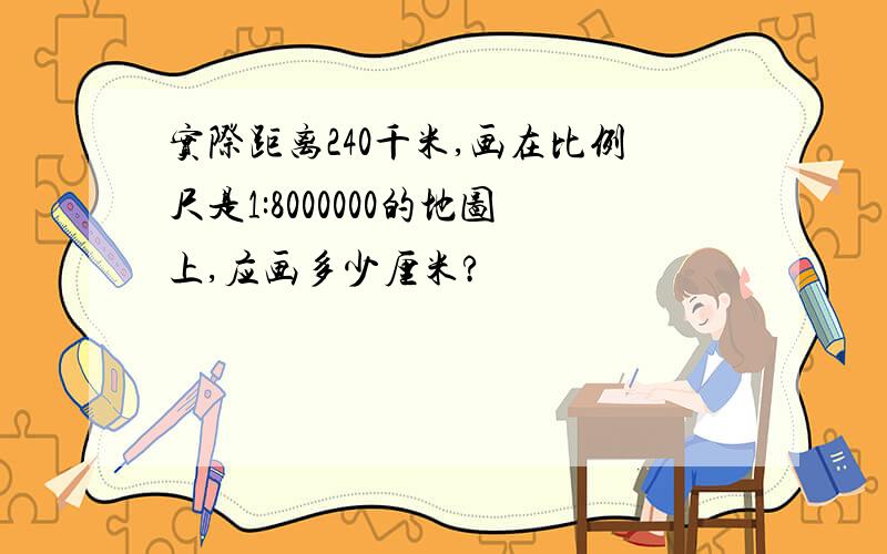 实际距离240千米,画在比例尺是1:8000000的地图上,应画多少厘米?