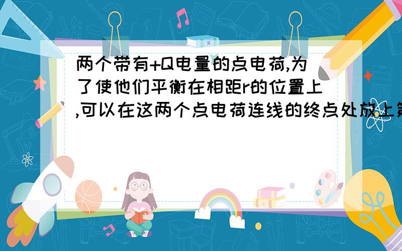 两个带有+Q电量的点电荷,为了使他们平衡在相距r的位置上,可以在这两个点电荷连线的终点处放上第三个点电荷,这第三个点电荷