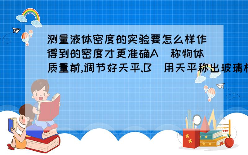 测量液体密度的实验要怎么样作得到的密度才更准确A．称物体质量前,调节好天平.B．用天平称出玻璃杯的质量m1.C．将适量豆