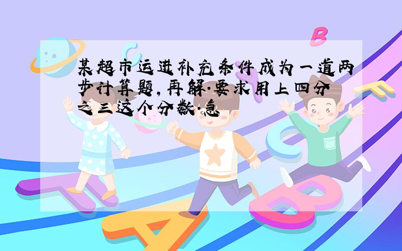 某超市运进补充条件成为一道两步计算题,再解.要求用上四分之三这个分数.急