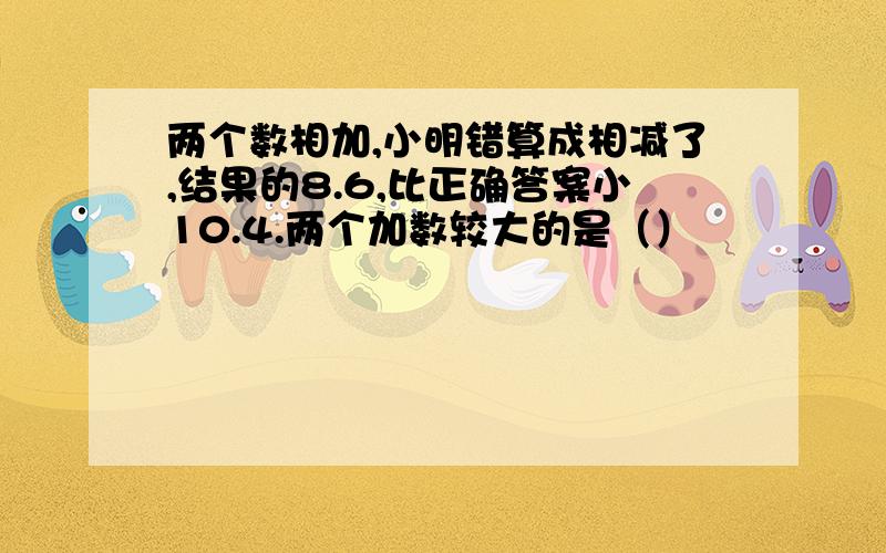 两个数相加,小明错算成相减了,结果的8.6,比正确答案小10.4.两个加数较大的是（）