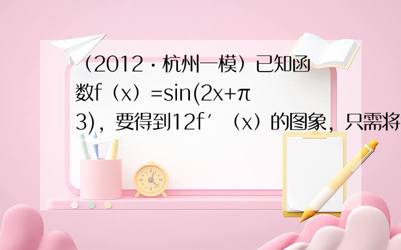 （2012•杭州一模）已知函数f（x）=sin(2x+π3)，要得到12f′（x）的图象，只需将f（x）的图象（　　）个