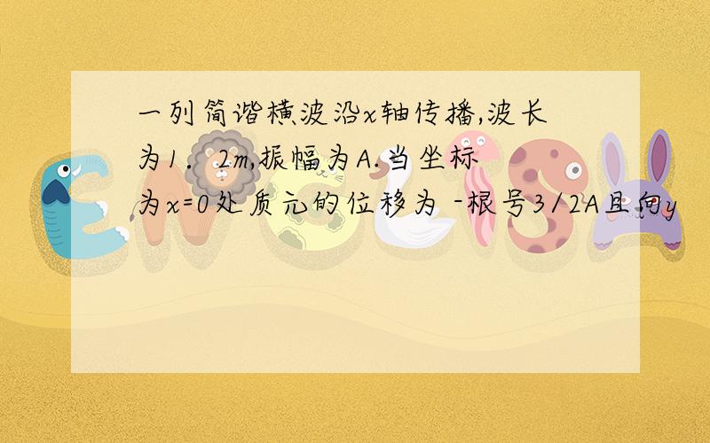 一列简谐横波沿x轴传播,波长为1．2m,振幅为A.当坐标为x=0处质元的位移为 -根号3/2A且向y